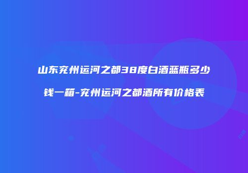 山东兖州运河之都38度白酒蓝瓶多少钱一箱-兖州运河之都酒所有价格表
