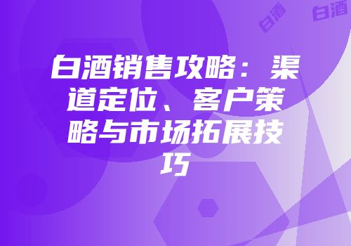 白酒销售攻略：渠道定位、客户策略与市场拓展技巧