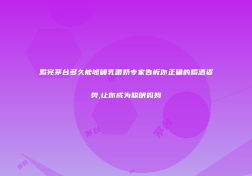 喝完茅台多久能够哺乳喂奶专家告诉你正确的喝酒姿势,让你成为聪明妈妈