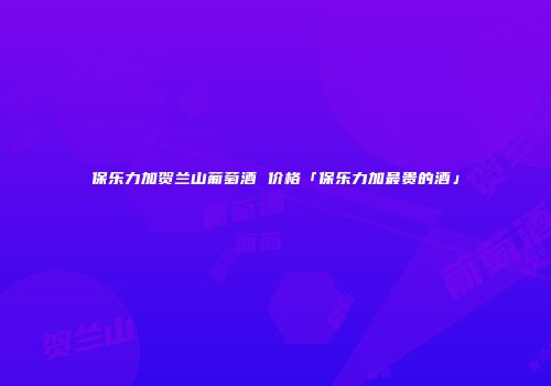 保乐力加贺兰山葡萄酒 价格「保乐力加最贵的酒」