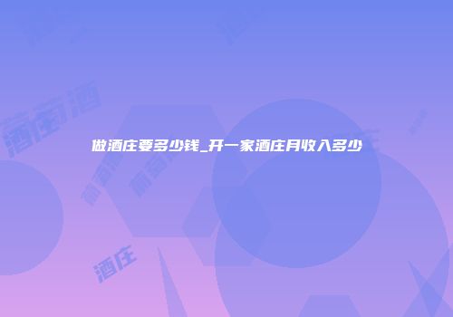 做酒庄要多少钱_开一家酒庄月收入多少