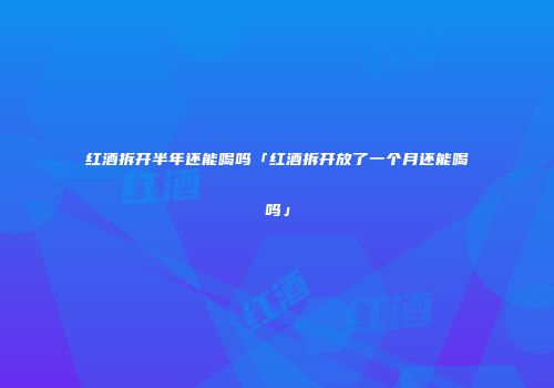 红酒拆开半年还能喝吗「红酒拆开放了一个月还能喝吗」