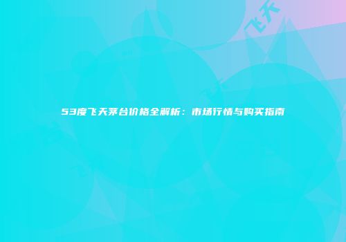53度飞天茅台价格全解析：市场行情与购买指南