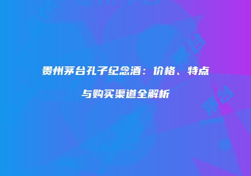 贵州茅台孔子纪念酒：价格、特点与购买渠道全解析