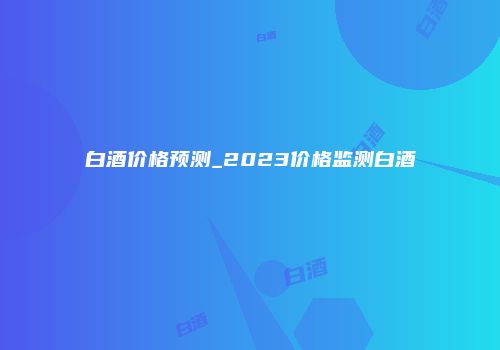 白酒价格预测_2023价格监测白酒