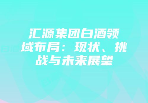 汇源集团白酒领域布局：现状、挑战与未来展望