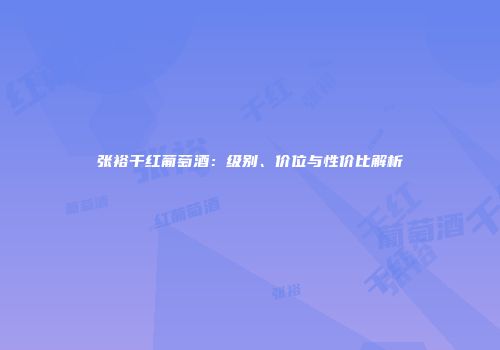 张裕干红葡萄酒：级别、价位与性价比解析