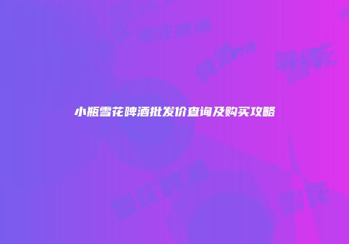 小瓶雪花啤酒批发价查询及购买攻略