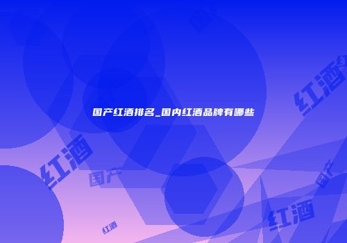 国产红酒排名_国内红酒品牌有哪些