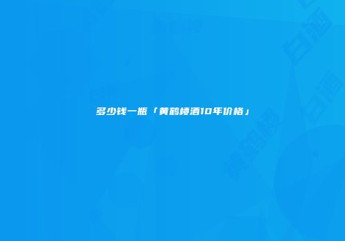 多少钱一瓶「黄鹤楼酒10年价格」