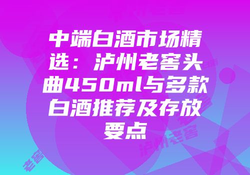 中端白酒市场精选：泸州老窖头曲450ml与多款白酒推荐及存放要点