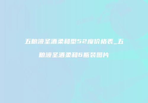 五粮液圣酒柔和型52度价格表_五粮液圣酒柔和6瓶装图片