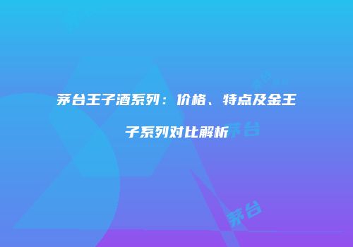 茅台王子酒系列：价格、特点及金王子系列对比解析