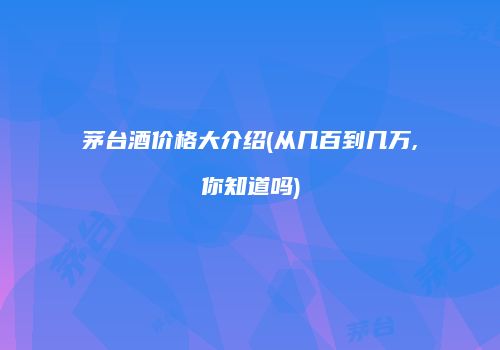 茅台酒价格大介绍(从几百到几万,你知道吗)