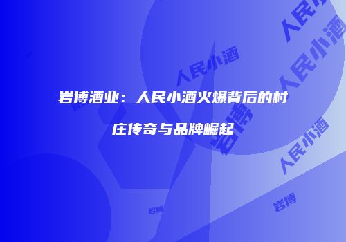 岩博酒业：人民小酒火爆背后的村庄传奇与品牌崛起