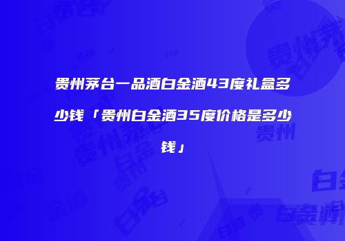 贵州茅台一品酒白金酒43度礼盒多少钱「贵州白金酒35度价格是多少钱」