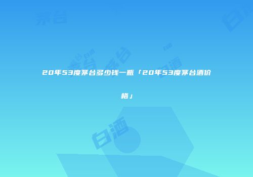 20年53度茅台多少钱一瓶「20年53度茅台酒价格」