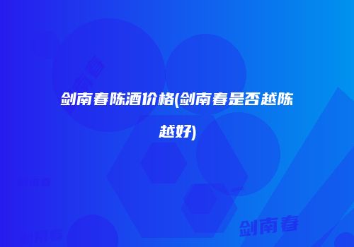 剑南春陈酒价格(剑南春是否越陈越好)
