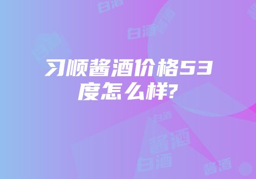 习顺酱酒价格53度怎么样?