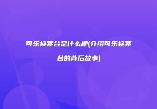 可乐换茅台是什么梗(介绍可乐换茅台的背后故事)