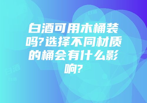 白酒可用木桶装吗?选择不同材质的桶会有什么影响?