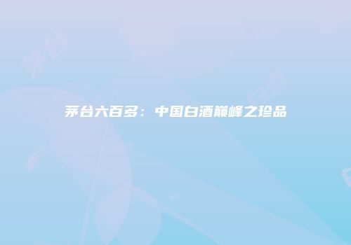 茅台六百多：中国白酒巅峰之珍品