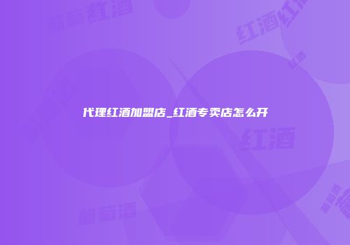 代理红酒加盟店_红酒专卖店怎么开