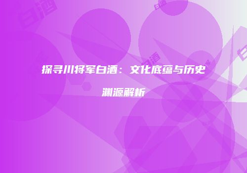 探寻川将军白酒：文化底蕴与历史渊源解析