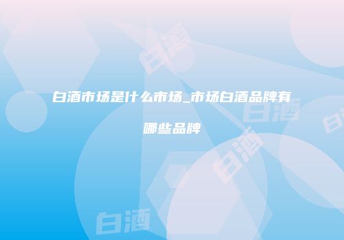 白酒市场是什么市场_市场白酒品牌有哪些品牌