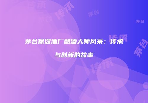 茅台保健酒厂酿酒大师风采：传承与创新的故事