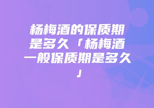 杨梅酒的保质期是多久「杨梅酒一般保质期是多久」