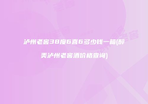 泸州老窖38度6喜6多少钱一箱(醉美泸州老窖酒价格查询)