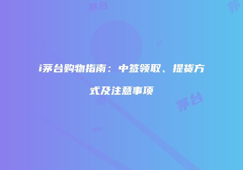 i茅台购物指南：中签领取、提货方式及注意事项