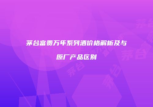 茅台富贵万年系列酒价格解析及与原厂产品区别