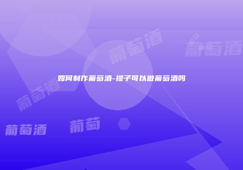 如何制作葡萄酒-提子可以做葡萄酒吗