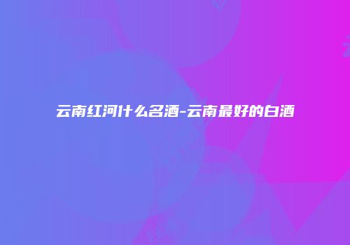 云南红河什么名酒-云南最好的白酒