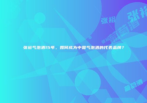张裕气泡酒15年，如何成为中国气泡酒的代表品牌？