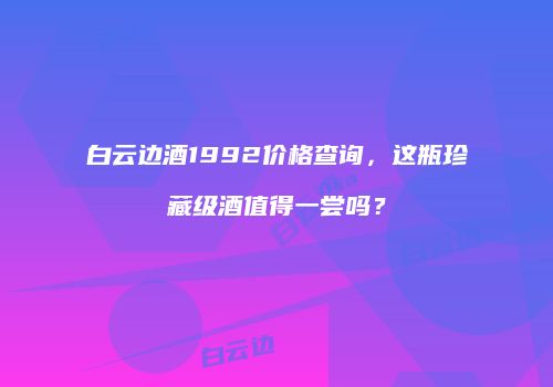 白云边酒1992价格查询，这瓶珍藏级酒值得一尝吗？