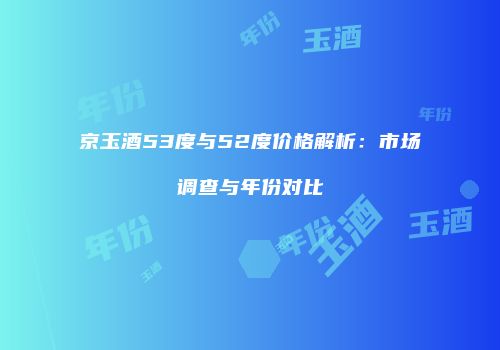 京玉酒53度与52度价格解析：市场调查与年份对比