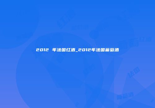 2012 年法国红酒_2012年法国葡萄酒