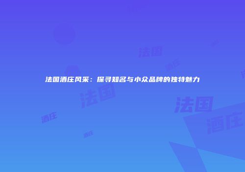 法国酒庄风采：探寻知名与小众品牌的独特魅力