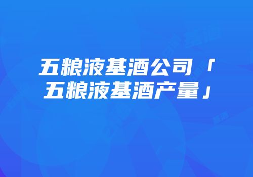 五粮液基酒公司「五粮液基酒产量」