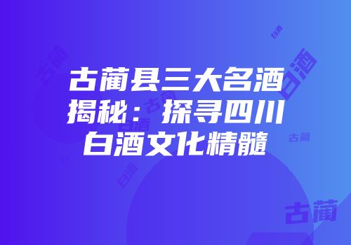 古蔺县三大名酒揭秘：探寻四川白酒文化精髓