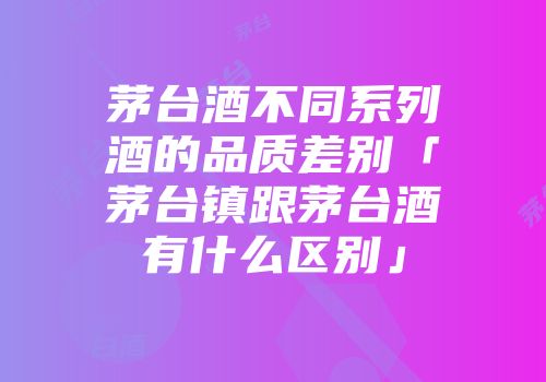 茅台酒不同系列酒的品质差别「茅台镇跟茅台酒有什么区别」