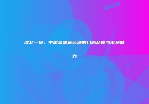 渭北一号：中国高端葡萄酒的口感品质与市场魅力