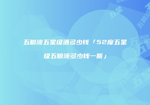 五粮液五星级酒多少钱「52度五星级五粮液多少钱一瓶」