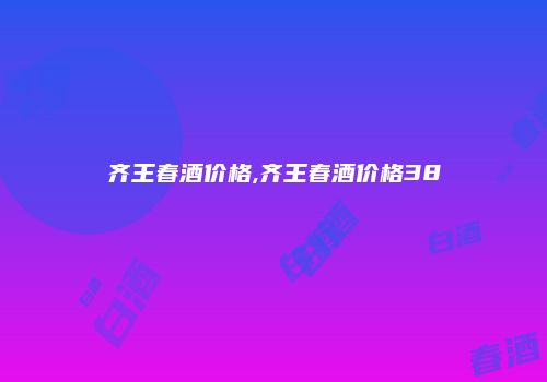 齐王春酒价格,齐王春酒价格38
