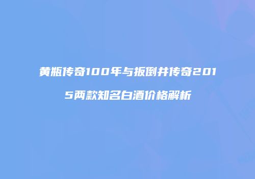 黄瓶传奇100年与扳倒井传奇2015两款知名白酒价格解析