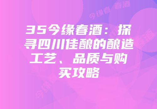 35今缘春酒：探寻四川佳酿的酿造工艺、品质与购买攻略