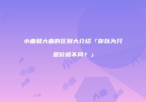 小曲和大曲的区别大介绍「你以为只是价格不同？」